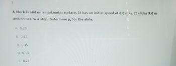 7.
A block is slid on a horizontal surface. It has an initial speed of 6.0 m/s. It slides 9.0 m
and comes to a stop. Determine u for the slide.
A. 0.20
B. 0.18
C. 0.15
D. 0.13
E. 0.27