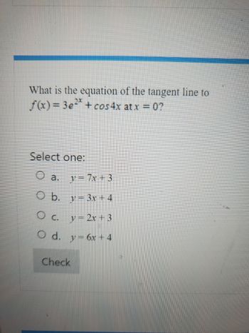 What is the equation of the tangent line to
f(x)=3e² + cos4x at x = 0?
Select one:
O a.
y=7x+3
O b.
= 3x + 4
O c. y = 2x + 3
O d.
y = 6x + 4
Check