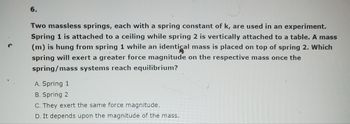 **Problem 6:**

Two massless springs, each with a spring constant of \( k \), are used in an experiment. Spring 1 is attached to a ceiling while spring 2 is vertically attached to a table. A mass (\( m \)) is hung from spring 1 while an identical mass is placed on top of spring 2. Which spring will exert a greater force magnitude on the respective mass once the spring/mass systems reach equilibrium?

A. Spring 1  
B. Spring 2  
C. They exert the same force magnitude.  
D. It depends upon the magnitude of the mass.