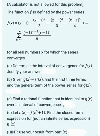 (A calculator is not allowed for this problem)
The function f is defined by the power series
(x-1)² (x-1)³ (x-1)4
2
3
4
(−1)″ −¹(x − 1)″
n
f(x)=(x-1)-
=
∞
Σ
n=1
+
for all real numbers x for which the series
converges.
+...
(a) Determine the interval of convergence for f(x).
Justify your answer.
(b) Given g(x) = f'(x), find the first three terms
and the general term of the power series for g(x).
(c) Find a rational function that is identical to g(x)
over its interval of convergence.
(d) Let h(x) = f(x³+1). Find the closed form
expression for (not an infinite series expression)
h'(x).
(HINT: use your result from part (c), .