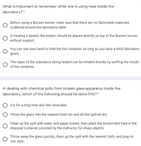 What is important to remember while one is using heat inside the
laboratory? *
Before using a Bunsen burner, make sure that there are no flammable materials
scattered around the laboratory table.
In heating a beaker, the beaker should be placed directly on top of the Bunsen burner,
without support.
You can use your hand to hold the hot container as long as you have a thick laboratory
gown.
The vapor of the substance being heated can be inhaled directly by sniffing the mouth
of the container.
In dealing with chemical spills from broken glass apparatus inside the
laboratory, which of the following should be done first? *
O Cry for a long time and feel miserable.
O Throw the glass into the nearest trash bin and let the spill air-dry.
Clean up the spill with water and paper towels, then place the broken test tube in the
disposal container provided by the instructor for sharp objects.
Throw away the glass quickly, clean up the spill with the nearest cloth, and pray no
one sees.
