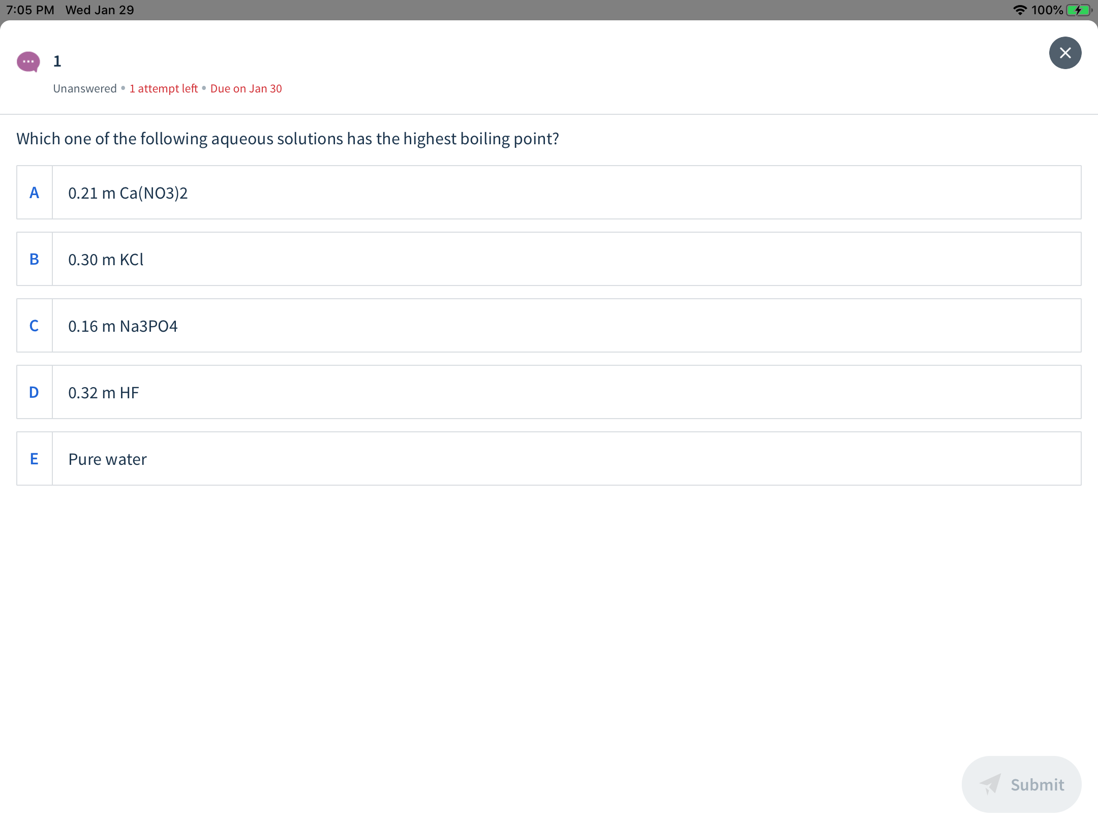 A 100%
7:05 PM Wed Jan 29
Unanswered •1 attempt left • Due on Jan 30
Which one of the following aqueous solutions has the highest boiling point?
0.21 m Ca(NO3)2
0.30 m KCI
0.16 m Na3PO4
D
0.32 m HF
Pure water
Submit
ш
