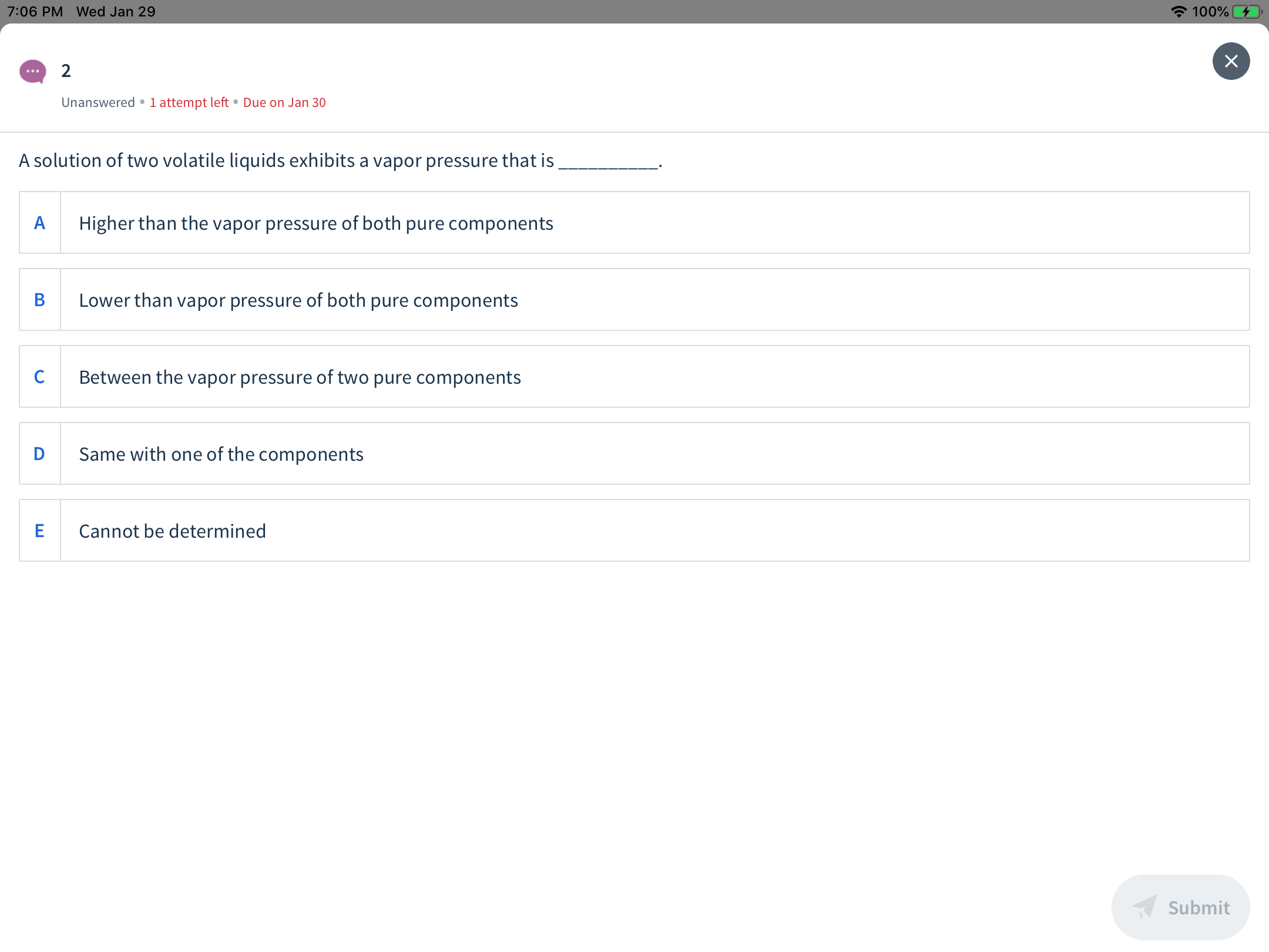 A 100%
7:06 PM Wed Jan 29
Unanswered •1 attempt left • Due on Jan 30
A solution of two volatile liquids exhibits a vapor pressure that is
Higher than the vapor pressure of both pure components
Lower than vapor pressure of both pure components
B
Between the vapor pressure of two pure components
Same with one of the components
Cannot be determined
Submit
ш
