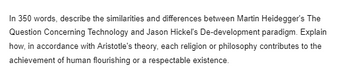 In 350 words, describe the similarities and differences between Martin Heidegger's The
Question Concerning Technology and Jason Hickel's De-development paradigm. Explain
how, in accordance with Aristotle's theory, each religion or philosophy contributes to the
achievement of human flourishing or a respectable existence.