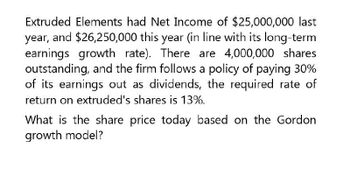 Extruded Elements had Net Income of $25,000,000 last
year, and $26,250,000 this year (in line with its long-term
earnings growth rate). There are 4,000,000 shares
outstanding, and the firm follows a policy of paying 30%
of its earnings out as dividends, the required rate of
return on extruded's shares is 13%.
What is the share price today based on the Gordon
growth model?