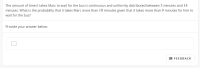 The amount of time it takes Marc to wait for the bus is continuous and uniformly distributed between 3 minutes and 14
minutes. What is the probability that it takes Marc more than 10 minutes given that it takes more than 9 minutes for him to
wait for the bus?
