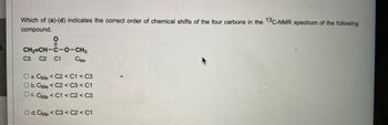 Which of (a)-(d) indicates the correct order of chemical shifts of the four carbons in the 13C-NMR spectrum of the following
compound.
O
CH2=CH-C-O-CH3
C3 C2 C1
Сме
O a. CMe < C2 < C1 < C3
O b. CMe < C2 < C3 < C1
O c. CMe < C1 < C2 < C3
O d. CMe < C3 < C2 < C1