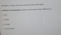 ### Multiple Choice Question (MCQ)

#### Choose all correct answer(s) that apply:

**Gel filtration chromatography** separates chemicals based on their differences in:

- [ ] size
- [ ] shape
- [ ] charge
- [ ] none of them