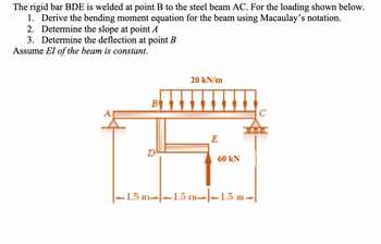 The rigid bar BDE is welded at point B to the steel beam AC. For the loading shown below.
1. Derive the bending moment equation for the beam using Macaulay's notation.
2. Determine the slope at point A
3. Determine the deflection at point B
Assume EI of the beam is constant.
B
20 kN/m
E
60 kN
1.5 m-1.5 m-1.5 m-
C