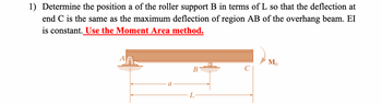 1) Determine the position a of the roller support B in terms of L so that the deflection at
end C is the same as the maximum deflection of region AB of the overhang beam. EI
is constant. Use the Moment Area method.
a
B
Mo