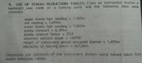 USE OF STADIA REDUCTION TABLES. From an instrument station a
backsight, was made on a turning point and the following data were
obtained:
9.
upper stadia hair reading = 1.745m
rod reading = 1.495m
lower stadia hair reading = 1.245m
stadia constant = 0.381m
stadia interval factor = 95.5
observed vertical angle = -14°34'
height of instrument aboye occupied station = 1.495m
elevation of turning point = 463.24m
Determine the elevation of the instrument station using values taken from
stadia reduction tables.
