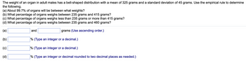 The weight of an organ in adult males has a bell-shaped distribution with a mean of 325 grams and a standard deviation of 45 grams. Use the empirical rule to determine
the following.
(a) About 99.7% of organs will be between what weights?
(b) What percentage of organs weighs between 235 grams and 415 grams?
(c) What percentage of organs weighs less than 235 grams or more than 415 grams?
(d) What percentage of organs weighs between 235 grams and 460 grams?
(a)
grams (Use ascending order.)
(b)
(c)
(d)
and
% (Type an integer or a decimal.)
% (Type an integer or a decimal.)
% (Type an integer or decimal rounded to two decimal places as needed.)