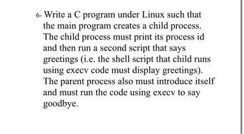 6- Write a C program under Linux such that
the main program creates a child process.
The child process must print its process id
and then run a second script that says
greetings (i.e. the shell script that child runs
using execv code must display greetings).
The parent process also must introduce itself
and must run the code using execv to say
goodbye.