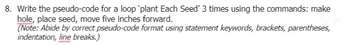 8. Write the pseudo-code for a loop `plant Each Seed' 3 times using the commands: make
hole, place seed, move five inches forward.
(Note: Abide by correct pseudo-code format using statement keywords, brackets, parentheses,
indentation, line breaks.)