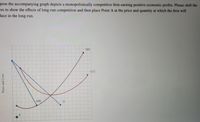 pose the accompanying graph depicts a monopolistically competitive firm earning positive economic profits. Please shift the
res to show the effects of long-run competition and then place Point A at the price and quantity at which the firm will
duce in the long-run.
MC
АТС
MR
A
Price and Cost
