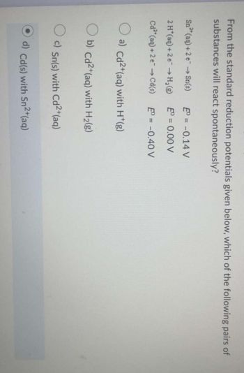 From the standard reduction potentials given below, which of the following pairs of
substances will react spontaneously?
Sn² (aq) + 2 e→ Sn(s)
2 H*(aq) +2 e → H₂ (g)
Cd2+ (aq) + 2 e →→ Cd(s)
E = -0.14 V
E = 0.00 V
Eº = -0.40 V
a) Cd2+(aq) with H*(g)
b) Cd2+ (aq) with H₂(g)
O c) Sn(s) with Cd²+(aq)
Cd(s) with Sn2+(aq)