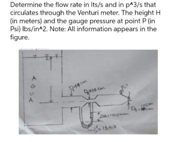 Determine the flow rate in Its/s and in p^3/s that
circulates through the Venturi meter. The height H
(in meters) and the gauge pressure at point P (in
Psi) lbs/in^2. Note: All information appears in the
figure.
A
Dittem
2₂=10 cm
TD₂:
Al=150mm
-S=13.57
1020
=10cm