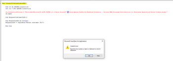 Sub ConnectToSalesOrdersDB ()
Dim cn As ADODB.Connection
Set cn = New ADODB.Connection
cn.ConnectionString = "Provider Microsoft.ACE.OLEDB.12.0; Data Source=":\Users\dmone\OneDrive\Desktop\Scranton - Online MBA Program\Introduction to Business Analytics\Sales Orders.xlsm,"
cn. Open
Sub Request CustomerInfo()
Dim RequestedID As Integer
RequestedID = InputBox ("Enter customer ID:")
End Sub
Microsoft Visual Basic for Applications
Compile error:
Expected: line number or label or statement or end of
statement.
OK
Help
X