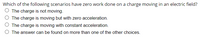 Which of the following scenarios have zero work done on a charge moving in an electric field?
O The charge is not moving.
O The charge is moving but with zero acceleration.
O The charge is moving with constant acceleration.
O The answer can be found on more than one of the other choices.
