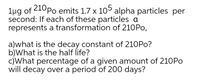 lug of 210Po emits 1.7 x 105 alpha particles per
second: If each of these particles a
represents a transformation of 210PO,
a)what is the decay constant of 210PO?
b)What is the half life?
c)What percentage of a given amount of 210PO
will decay over a period of 200 days?
