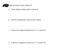 Reduced residue system modulo 15
а.
Find a reduced residue system modulo 15.
b. Find the multiplicative inverse of each residue.
С.
Find all non-congruent solutions to x? = 1 (mod 15)
d. Find all non-congruent solutions to x? = 4 (mod 15)
