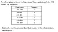 The following data set shows the frequencies of the grouped scores for the 2008
Masters Golf competition.
Final Score
Frequency
280--283
284--287
8
288--291
14
292--295
296--299
300--303
2
Calculate the sample variance and standard deviation for the golf scores during
the competition.
