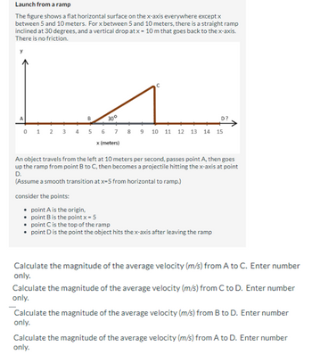 Launch from a ramp
The figure shows a flat horizontal surface on the x-axis everywhere except x
between 5 and 10 meters. For x between 5 and 10 meters, there is a straight ramp
inclined at 30 degrees, and a vertical drop at x = 10 m that goes back to the x-axis.
There is no friction.
A
B
30°
0 1 2 3 4 5 6 7 8 9 10 11 12 13 14 15
x (meters)
• point A is the origin,
An object travels from the left at 10 meters per second, passes point A, then goes
up the ramp from point B to C, then becomes a projectile hitting the x-axis at point
D.
(Assume a smooth transition at x=5 from horizontal to ramp.)
consider the points:
D?
point B is the point x = 5
point C is the top of the ramp
point D is the point the object hits the x-axis after leaving the ramp
Calculate the magnitude of the average velocity (m/s) from A to C. Enter number
only.
Calculate the magnitude of the average velocity (m/s) from C to D. Enter number
only.
Calculate the magnitude of the average velocity (m/s) from B to D. Enter number
only.
Calculate the magnitude of the average velocity (m/s) from A to D. Enter number
only.