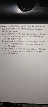 2. For each of the following, identify the exam score
that should lead to the better grade. In each case,
explain your answer.
a. A score of X = 74 on an exam with M = 82 and
o = 8; or a score of X = 40 on an exam with
u = 50 and o = 20.
b. A score of X = 51 on an exam with u = 45 and
o = 2; or a score of X = 90 on an exam with
u = 70 and o = 20.
c. A score of X = 62 on an exam withu = 50 and
|
%3D
%3D
%3D
o = 8; or a score of X = 23 on an exam with
u = 20 and o = 2.
