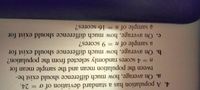 4. A population has a standard deviation of o = 24.
a. On average, how much difference should exist be-
tween the population mean and the sample mean for
n3D4 scores randomly selected from the population?
b. On average, how much difference should exist for
a sample of n = 9 scores?
c. On average, how much difference should exist for
a sample of n = 16 scores?
