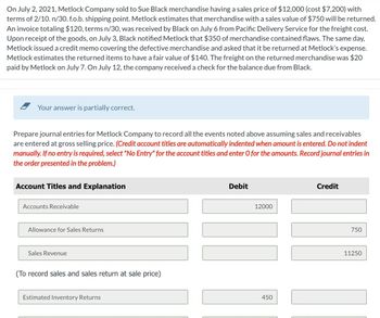 On July 2, 2021, Metlock Company sold to Sue Black merchandise having a sales price of $12,000 (cost $7,200) with
terms of 2/10. n/30. f.o.b. shipping point. Metlock estimates that merchandise with a sales value of $750 will be returned.
An invoice totaling $120, terms n/30, was received by Black on July 6 from Pacific Delivery Service for the freight cost.
Upon receipt of the goods, on July 3, Black notified Metlock that $350 of merchandise contained flaws. The same day,
Metlock issued a credit memo covering the defective merchandise and asked that it be returned at Metlock's expense.
Metlock estimates the returned items to have a fair value of $140. The freight on the returned merchandise was $20
paid by Metlock on July 7. On July 12, the company received a check for the balance due from Black.
Your answer is partially correct.
Prepare journal entries for Metlock Company to record all the events noted above assuming sales and receivables
are entered at gross selling price. (Credit account titles are automatically indented when amount is entered. Do not indent
manually. If no entry is required, select "No Entry" for the account titles and enter O for the amounts. Record journal entries in
the order presented in the problem.)
Account Titles and Explanation
Accounts Receivable
Allowance for Sales Returns
Sales Revenue
(To record sales and sales return at sale price)
Estimated Inventory Returns
Debit
12000
I
450
Credit
750
11250
11