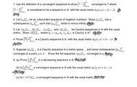 **Convergence and Cauchy Sequences**

**1. Use the definition of a convergent sequence to show \( \left\{ 7 - \frac{4}{n} \right\}^\infty_{n=1} \) converges to 7.**

The sequence \( \left\{ 7 - \frac{4}{n} \right\}^\infty_{n=1} \) is considered to be a sequence in \( \mathbb{R} \) with the usual metric \( d_\mathbb{R}(x, y) = |x - y| \).

**2. Let \( \{s_n\}^\infty_{n=1} \) be an unbounded sequence of negative numbers. Show \( \{s_n\}^\infty_{n=1} \) has a subsequence \( \{s_{n_k}\}^\infty_{k=1} \) such that \( \{s_{n_k}\}^\infty_{k=1} \) tends to minus infinity.**

**3. Let \( \{a_n\}^\infty_{n=1} \), \( \{b_n\}^\infty_{n=1} \), \( \{c_n\}^\infty_{n=1} \), and \( \{d_n\}^\infty_{n=1} \) be Cauchy sequences in \( \mathbb{R} \) with the usual metric. Show \( \{x_n\}^\infty_{n=1} \) where \( x_n = (a_n, b_n, c_n, d_n) \) is Cauchy in \( \mathbb{R}^4 \).

**4. Prove \( \left\{ \frac{8n - 5}{n} \right\}^\infty_{n=1} \) is a Cauchy sequence in \( \mathbb{R} \) with the usual metric \( d_\mathbb{R}(x, y) = |x - y| \).

**5. Suppose \( \{p_n\}^\infty_{n=1} \) is a Cauchy sequence in a metric space, and some subsequence \( \{p_{n_i}\}^\infty_{i