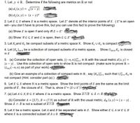 1. Let , y ER. Determine if the following are metrics on R or not
(a) d, (x, y) = V[x – y|
(b) d2(x,y) = (x – y)*
2. Let E CX where X is a metric space. Let E° denote all the interior points of E. (E°is an open
set-you don't have to prove this, but you can use this fact to prove the following)
(a) Show E is open if and only iff E = E°
(b) Show: If GCE and G is open, then G C E°
3. Let K,and K2 be compact subsets of a metric space X. Show K, U K2 is compact
Show NaEa Ka is closed
4. Let {Ka}aea be a collection of compact subsets of a metric space,
in X
5. (a) Consider the collection of open sets, {(-n,n)}"=1 in R with the usual metric d(x,y) =
|x – y| . Use this collection of open sets to show R is not compact (make sure to prove R =
Unej(-n, n) as part of your work).
(b) Give an example of a collection of compact sets in R , say {Kn}n=1 such that U=1 Kn is
not compact (Hint: consider part (a) )
6. Let E C X where X is a metric space. Show the limit points of E are the same as the limit
points of Ē , the closure of E. That is, show E'= (E U E')',
7. (a) Let A C X,B C X where X is a metric space. Show AnB CÃ O Ē
(b) Consider A = [3,7),B = (7,9] as subset of R with the usual metric, dr (x, y) = | x – y| .
Show Ā n B is not a subset of An B
8. Let X be a metric space. Let A and B be separated sets in X. Show either E CA or ESB
where E is a connected subset of A U B
