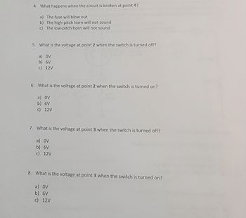 4. What happens when the circuit is broken at point 4?
a) The fuse will blow out
b) The high-pitch horn will not sound
c) The low-pitch horn will not sound
5. What is the voltage at point 2 when the switch is turned off?
a) OV
b) 6V
c) 12V
6. What is the voltage at point 2 when the switch is turned on?
a) OV
b) 6V
c) 12V
7. What is the voltage at point 3 when the switch is turned off?
a) OV
b) 6V
c) 12V
8. What is the voltage at point 3 when the switch is turned on?
a) OV
b) 6V
c) 12V