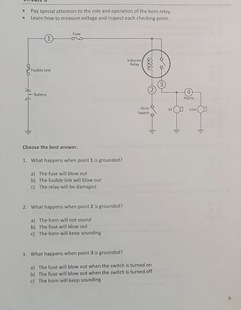 ●
●
Pay special attention to the role and operation of the horn relay.
Learn how to measure voltage and inspect each checking point.
Fusible Link
Battery
Fuse
oro
Choose the best answer.
1. What happens when point 1 is grounded?
a) The fuse will blow out
b) The fusible link will blow out
c) The relay will be damaged
2. What happens when point 2 is grounded?
a) The horn will not sound
b) The fuse will blow out
c) The horn will keep sounding
Inductor
Relay
reee
Horn
Switch
3. What happens when point 3 is grounded?
a) The fuse will blow out when the switch is turned on
b) The fuse will blow out when the switch is turned off
c) The horn will keep sounding
do
Hi
310
Horns
Low
+1₁
9