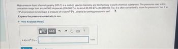 High-pressure liquid chromatography (HPLC) is a method used in chemistry and biochemistry to purity chemical substances. The pressures used in this
procedure range from around 500 kilopascals (500,000 Pa) to about 60,000 kPa (60,000,000 Pa). It is often convenient to know the pressure in torr. If an
HPLC procedure is running at a pressure of 4.43x10 Pa, what is its running pressure in torr?
Express the pressure numerically in torr.
▸ View Available Hint(s)
4.43x10 Pa =
IVE ΑΣΦΑ
?
torr