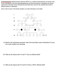 Hyperphosphatemic familial tumoral calcinosis (HFTC) is a condition characterized by an increase in the
levels of phosphate in the blood (hyperphosphatemia) and abnormal deposits of phosphate and calcium
(calcinosis) in the body's tissues. Research has described many causes for the condition that results in
different patterns of inheritance.
Here is what we know of the family members: (no other information is provided)
II
II
IV
V
VI
A) Based on the information presented, what is the most likely mode of inheritance? In your
own words, explain your reasoning.
B) What are the chances that V-6 and V-7 have an afflicted child?
C) What are the chances that VI-9 and VI-10 have a HFTC afflicted child?
