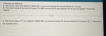 Calculate the following:
a. The future value of a deposit of $400 left in an account paying 4% annual interest for 13 years.
b. The future value at the end of 6 years of a $850 annual end-of-year deposit into an account paying 11% annual
interest.
a. The future value, FV, on a deposit of $400 left in an account paying 4% annual interest for 13 years is $
the nearest cent.)
(Round to