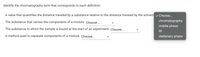 Identify the chromatography term that corresponds to each definition.
A value that quantifies the distance traveled by a substance relative to the distance traveled by the solvent v Choose...
The substance that carries the components of a mixture Choose...
chromatography
mobile phase
The substance to which the sample is bound at the start of an experiment Choose...
Rf
A method used to separate components of a mixture Choose..
stationary phase
