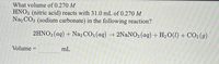 What volume of 0.270 M
HNO3 (nitric acid) reacts with 31.0 mL of 0.270 M
Na2 CO3 (sodium carbonate) in the following reaction?
2HNO3(aq) + Na2 CO3 (aq) → 2NANO3(aq) + H20(1) + CO2(g)
Volume :
mL
