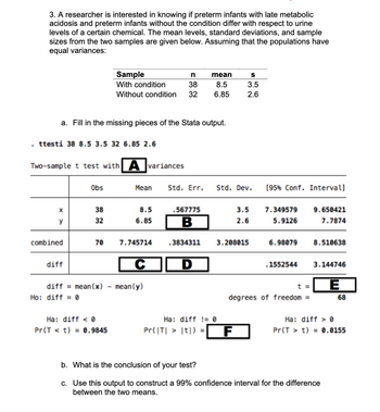 .
3. A researcher is interested in knowing if preterm infants with late metabolic
acidosis and preterm infants without the condition differ with respect to urine
levels of a certain chemical. The mean levels, standard deviations, and sample
sizes from the two samples are given below. Assuming that the populations have
equal variances:
a. Fill in the missing pieces of the Stata output.
ttesti 38 8.5 3.5 32 6.85 2.6
X
y
Two-sample t test with A variances
combined
diff
Obs
Ho: diff=0
38
32
Sample
With condition
70
diff mean(x)
n
38
Without condition 32
Ha: diff < 0
Pr(Tt) = 0.9845
Mean
8.5
6.85
7.745714
C
mean (y)
mean
8.5
6.85
.567775
B
Std. Err. Std. Dev.
.3834311
S
3.5
2.6
3.5
2.6
3.208015
Ha: diff != 0
Pr(|T| > |t|) = F
[95% Conf. Intervall
7.349579
5.9126
6.98079
.1552544
t =
degrees of freedom =
9.650421
7.7874
8.510638
3.144746
E
b. What is the conclusion of your test?
c. Use this output to construct a 99% confidence interval for the difference
between the two means.
68
Ha: diff0
Pr(Tt) = 0.0155