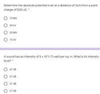 Determine the absolute potential in air at a distance of 3cm from a point
charge of 500 uC. *
15 MV
O 30 kV
30 MV
O 15 kV
A sound has an intensity of 5 x 10^(-7) watt per sq. m. What is its intensity
level? *
47 dB
O 57 dB
37 dB
O 27 dB
