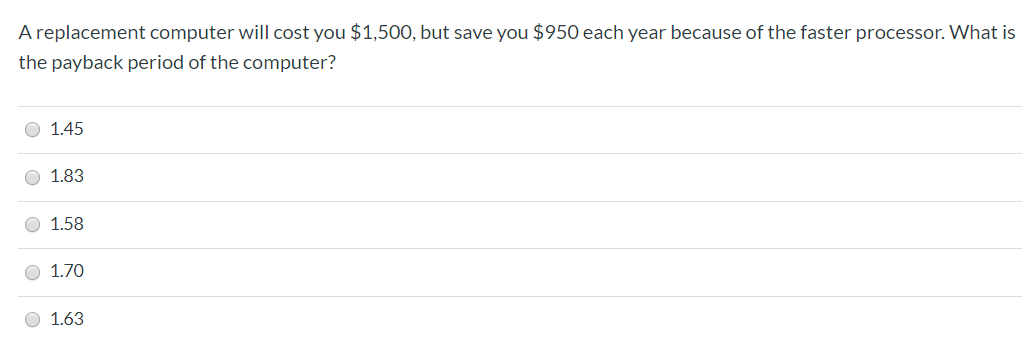 A replacement computer will cost you $1,50O, but save you $950 each year because of the faster processor. What is
the payback period of the computer?
1.45
1.83
1.58
1.70
1.63
