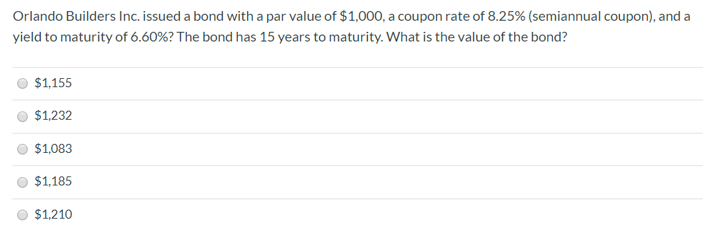 Orlando Builders Inc. issued a bond with a par value of $1,000, a coupon rate of 8.25% (semiannual coupon), and a
yield to maturity of 6.60%? The bond has 15 years to maturity. What is the value of the bond?
$1,155
$1,232
$1,083
$1,185
$1,210
