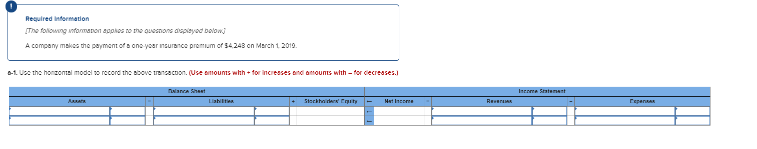 Requlred Informatlon
[The following Information apples to the questions displayed below.]
A company makes the payment of a one-year Insurance premlum of $4,248 on March 1, 2019.
a-1. Use the horizontal model to record the above transaction. (Use amounts with + for Increases and amounts with – for decreases.)
Balance Sheet
Income Statement
Assets
Liabilities
Stockholders' Equity
Net Income
Expenses
Revenues
