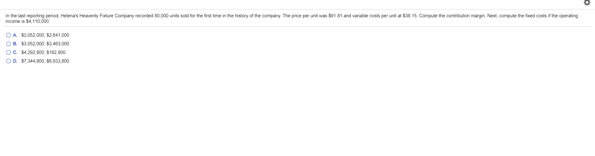 In the last reporting period, Helena's Heavenly Fixture Company recorded 80,000 units sold for the first time in the history of the company. The price per unit was $91.81 and variable costs per unit at $38.15. Compute the contribution margin. Next, compute the fixed costs if the operating
income is $4,110,000
O A. $3,052,000; $2,641,000
O B. $3,052,000; $3,463,000
O C. $4,292,800; $182,800
O D. $7,344,800; $6,933,800
