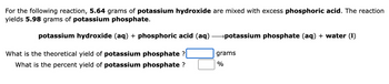 For the following reaction, 5.64 grams of potassium hydroxide are mixed with excess phosphoric acid. The reaction
yields 5.98 grams of potassium phosphate.
potassium hydroxide (aq) + phosphoric acid (aq) →→→→potassium phosphate (aq) + water (1)
What is the theoretical yield of potassium phosphate ?
What is the percent yield of potassium phosphate ?
grams
%