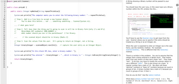 1 import java.util.Scanner;
T
2
3
4
5
6-
7
8
9
10
11
12
13
14
15
16
17
18
19
20
21
22
23
4142789
25
26
Y
public class preLabC {
public static Integer myMethod(String repeat ThisValue) {
System.out.println("The computer wants you to enter the following binary number: + repeat ThisValue);
// Step 1. Add in a line here to accept a new Scanner object.
You're done this before... var
//
30
31
32
33
34 }
}
something something... Scanner(System.in);
// what goes here?
// Step 2. Tell Java that the thing you're going to scan in will be in Binary form (only 1's and 0's)
ObjectName DOT useRadix( SOME_NUMBER);
//
//
what number should you use in the parentheses? 2 for Binary.
// the scanned object should be in binary (Radix 2)
// Step 3. Scan the values from the user. It's going to return an Integer, not a String.
//
Integer binary Integer scannedObject.nextInt(); // capture the user entry as an Integer Object.
System.out.println("In this black VPL box, enter a binary number: ");
System.out.println("You entered " + binaryInteger +
which in binary is
return binary Integer;
"
+ Integer.toBinaryString(binaryInteger) );
A String showing a Binary number will be passed to your
method.
You should have the user (you, in this case) type out a Binary
number within the VPL window like this...
Description
→ Submission
✪A
8
9
10
preLabC.java
1- import java.util.Scanner;
2
3
4- public class preLabC (
5
6-
7
19
Submissions list
<> Edit
Similarity
Submission view
?
method.
A Test activity
Grade
public static Integer myMethod(String repeat ThisValue){
> Console: connected (Running: 9 seg)
JUnit version 4.11
.Test
computer wants you to enter the following binary number: 11
Previous s11
System.out.println("The computer wants you to enter the following
new Scanner(System.in);
cennedObject useRodix // the scanned object should be in binary (Radix 2)
Integer binaryInteger scannedobject.nextInt(); // capture the user entry as an integer.
Type your binary
number here.
Then hit enter or return.
System.out.println("In this black VPL box, enter a binary number: ");
System.out.println("You entered" + binaryInteger", which in binary is + Integer.toBinaryString(binary Integer));
You'll have to use the Scanner class to get input from the
user. Scanner allows you to specify if the entry should be
treated as a String or as an Integer, etc.
When the user is expected to enter an Integer (as is the case
here), use the nextInt() method. For example:
scanner.nextInt(). This is different than the nextLine()
There's a wrinkle in this problem. You are to assume that the
integer that is being entered is in Binary form. That means
that if the user enters 10 they don't mean "ten". They mean
"two". To do this, you have to modify the scanner object to
use a different "radix". This is also known as a base. A
regular number has a radix of 10. We often call these
'decimal" numbers or "base 10" numbers because we count in
groups of ten. A binary number has a radix of 2 because you
count in groups of two: 0 then 1.
How do you do this? Use the radix() method.
What does a binary number look like? 0 is 0. 1 is 1. The
number 2? It's 10. And three? It's 11. Seven is 111. Eight
is 1000.