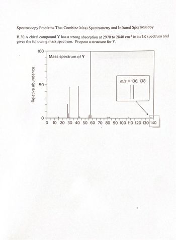 Spectroscopy Problems That Combine Mass Spectrometry and Infrared Spectroscopy
B.30 A chiral compound Y has a strong absorption at 2970 to 2840 cm¹ in its IR spectrum and
gives the following mass spectrum. Propose a structure for Y.
100
Mass spectrum of Y
Relative abundance
50
m/z = 136, 138
0
0 10 20 30 40 50 60 70 80 90 100 110 120 130 140