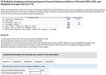 E7-8 (Static) Analyzing and Interpreting the Financial Statement Effects of Periodic FIFO, LIFO, and
Weighted Average Cost [LO 7-3]
Orion Iron Corporation tracks the number of units purchased and sold throughout each year but applies its inventory costing method
at the end of the year, as if it uses a periodic inventory system. Assume its accounting records provided the following information at
the end of the annual accounting period, December 31.
Transactions
a. Inventory, Beginning
For the year:
b. Purchase, April 11
c. Purchase, June 1
d. Sale, May 1 (sold for $40 per unit)
e. Sale, July 3 (sold for $40 per unit)
Units
300
Unit Cost
$ 12
900
10
800
13
300
600
f. Operating expenses (excluding income tax expense), $19,500
Required:
1. Calculate the number and cost of goods available for sale.
2. Calculate the number of units in ending inventory.
3. Compute the cost of ending inventory and cost of goods sold under (a) FIFO, (b) LIFO, and (c) weighted average cost.
4. Prepare an income statement that shows under the FIFO method, LIFO method and weighted average method.
6. Which inventory costing method minimizes income taxes?
Complete this question by entering your answers in the tabs below.
Required 1 Required 2 Required 3 Required 4
Required 6
Calculate the number and cost of goods available for sale.
Number of Goods Available for Sale
Cost of Goods Available for Sale
units