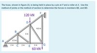 The truss, shown in figure (3), is being held in place by a pin at Fand a roller at A. Use the
method of joints or the method of section to determine the forces in members BE, and BD.
120 kN
D
4.5 m
3 m
1.5 m
C
G,
2 m
2 m
2 m
E
60 kN V
